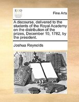 A Discourse, Delivered To The Students Of The Royal Academy On The Distribution Of The Prizes, December 10, 1782, By The President
