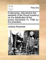 A Discourse, Delivered To The Students Of The Royal Academy On The Distribution Of The Prizes, December 11, 1786, By The President