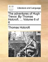 The Adventures Of Hugh Trevor. By Thomas Holcroft. ... Volume 6 Of 6