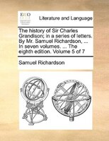 The History Of Sir Charles Grandison; In A Series Of Letters. By Mr. Samuel Richardson, ... In Seven Volumes. ... The Eighth Editi