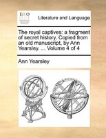 The Royal Captives: A Fragment Of Secret History. Copied From An Old Manuscript, By Ann Yearsley. ... Volume 4 Of 4