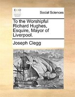 To The Worshipful Richard Hughes, Esquire, Mayor Of Liverpool.
