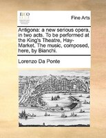 Antigona: A New Serious Opera, In Two Acts. To Be Performed At The King's Theatre, Hay-market. The Music, Com