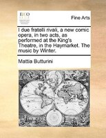 I Due Fratelli Rivali, A New Comic Opera, In Two Acts, As Performed At The King's Theatre, In The Haymarket. The Music By Winter.