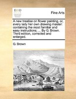 A New Treatise On Flower Painting, Or, Every Lady Her Own Drawing Master: Containing The Most Familiar And Easy Instructions; ...