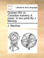 Quebec Hill; Or, Canadian Scenery. A Poem. In Two Parts By J. Mackay.
