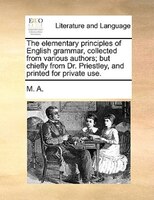 The Elementary Principles Of English Grammar, Collected From Various Authors; But Chiefly From Dr. Priestley, And Printed For Priv