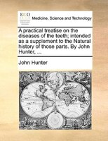 A Practical Treatise On The Diseases Of The Teeth; Intended As A Supplement To The Natural History Of Those Parts. By John Hunter,