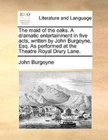 The Maid Of The Oaks. A Dramatic Entertainment In Five Acts, Written By John Burgoyne, Esq. As Performed At The Theatre Royal Drur