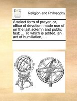 A select form of prayer, or, office of devotion: made use of on the last solemn and public fast: ... To which is added, an act of