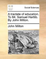 A tractate of education. To Mr. Samuel Hartlib. By John Milton.