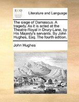 The siege of Damascus. A tragedy. As it is acted at the Theatre-Royal in Drury-Lane, by His Majesty's servants. By John Hughes, Es