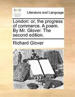 London: Or, The Progress Of Commerce. A Poem. By Mr. Glover. The Second Edition.