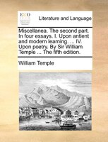 Miscellanea. The Second Part. In Four Essays. I. Upon Antient And Modern Learning. ... Iv. Upon Poetry. By Sir William Temple ...