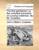 The Fine Gentleman: Or, The Compleat Education Of A Young Nobleman. By Mr. Costeker.
