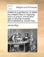 A Letter To A Gentleman, In Which The Unlawfulness Of Imposing Forms Of Prayer, And Of Other Acts Of Worship Is Plainly Demonstrat