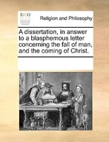 A Dissertation, In Answer To A Blasphemous Letter Concerning The Fall Of Man, And The Coming Of Christ.