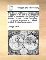 The Britons And Saxons Not Converted To Popery; Or The Faith Of Our Ancestors Shewn To Have Been Corrupted By The Romish Church, .