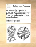 No Security For Protestants Under A Popish Prince. A Sermon Preached August The 1st, 1715. ... By Antony Holbrook, ... The Second