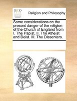 Some Considerations On The Present Danger Of The Religion Of The Church Of England From I. The Papist. Ii. The Atheist And Deist.