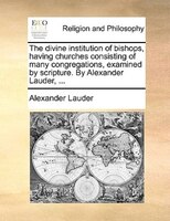 The Divine Institution Of Bishops, Having Churches Consisting Of Many Congregations, Examined By Scripture. By Alexander Lauder, .