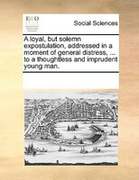 A Loyal, But Solemn Expostulation, Addressed In A Moment Of General Distress, ... To A Thoughtless And Imprudent Young Man.