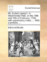 Mr. Burke's Speech, In Westminster-hall, On The 18th And 19th Of February, 1788, With Explanatory Notes. ... With A Preface, ...