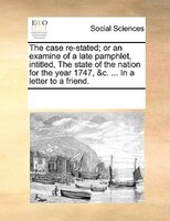 The Case Re-stated; Or An Examine Of A Late Pamphlet, Intitled, The State Of The Nation For The Year 1747, &c. ... In A Letter To