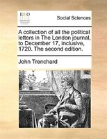 A Collection Of All The Political Letters In The London Journal, To December 17, Inclusive, 1720. The Second Edition.