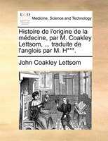 Histoire De L'origine De La Médecine, Par M. Coakley Lettsom, ... Traduite De L'anglois Par M. H***.