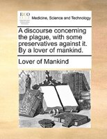 A Discourse Concerning The Plague, With Some Preservatives Against It. By A Lover Of Mankind.