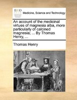 An Account Of The Medicinal Virtues Of Magnesia Alba, More Particularly Of Calcined Magnesia; ... By Thomas Henry, ...