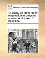 An Essay On The Force Of Imagination In Pregnant Women. Addressed To The Ladies.