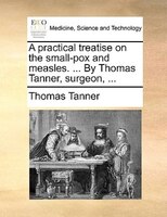 A Practical Treatise On The Small-pox And Measles. ... By Thomas Tanner, Surgeon, ...
