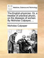 The English Physician. Or, A Treatise Of Practical Physic, On The Diseases Of Women. By Nicholas Culpeper, ...