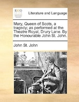 Mary, Queen Of Scots, A Tragedy; As Performed At The Theatre Royal, Drury Lane. By The Honourable John St. John.