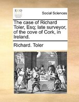 The Case Of Richard Toler, Esq; Late Surveyor, Of The Cove Of Cork, In Ireland.