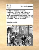 A Letter To The Shop-keepers, Tradesmen, Farmers, And Common-people Of Ireland, Concerning The Brass Half-pence Coined By Mr. Wood
