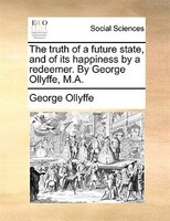 The Truth Of A Future State, And Of Its Happiness By A Redeemer. By George Ollyffe, M.a.