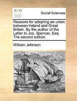 Reasons For Adopting An Union Between Ireland And Great Britain. By The Author Of The Letter To Jos. Spencer, Esq. The Second Edit