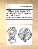 Political Logic Displayed: Or, A Key To The Thoughts On Civil Liberty, Licentiousness And Faction.