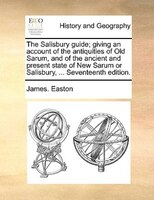 The Salisbury Guide; Giving An Account Of The Antiquities Of Old Sarum, And Of The Ancient And Present State Of New Sarum Or Salis