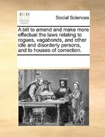 A Bill To Amend And Make More Effectual The Laws Relating To Rogues, Vagabonds, And Other Idle And Disorderly Persons, And To Hous