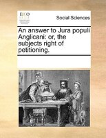 An Answer To Jura Populi Anglicani: Or, The Subjects Right Of Petitioning.