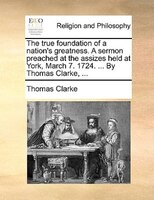 The True Foundation Of A Nation's Greatness. A Sermon Preached At The Assizes Held At York, March 7. 1724. ... By Thomas Clarke, .