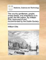 The Country Gentleman, Grazier, Sheep-dealer, And Shepherd's Sure Guide: The Fifth Edition. By William Ellis. Approved Of And Reco