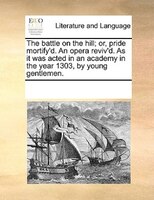 The Battle On The Hill; Or, Pride Mortify'd. An Opera Reviv'd. As It Was Acted In An Academy In The Year 1303, By Young Gentlemen.