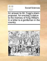 An Answer To Mr. Fogg's Sham-proposal, For Erecting A Statue To The Memory Of King William. In A Letter To A Gentleman In The Coun