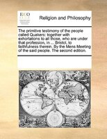 The Primitive Testimony Of The People Called Quakers: Together With Exhortations To All Those, Who Are Under That Profession, In .