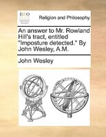 An Answer To Mr. Rowland Hill's Tract, Entitled "imposture Detected." By John Wesley, A.m.